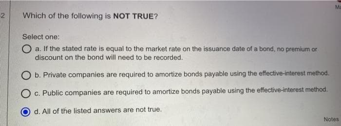 Ma
2
Which of the following is NOT TRUE?
Select one:
O a. If the stated rate is equal to the market rate on the issuance date of a bond, no premium or
discount on the bond will need to be recorded.
O b. Private companies are required to amortize bonds payable using the effective-interest method.
c. Public companies are required to amortize bonds payable using the effective-interest method.
O d. All of the listed answers are not true.
Notes
