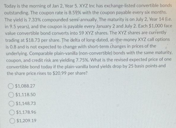 Today is the morning of Jan 2, Year 5. XYZ Inc has exchange-listed convertible bonds
outstanding. The coupon rate is 8.59% with the coupon payable every six months.
The yield is 7.33% compounded semi-annually. The maturity is on July 2, Year 14 (i.e.
in 9.5 years), and the coupon is payable every January 2 and July 2. Each $1,000 face
value convertible bond converts into 59 XYZ shares. The XYZ shares are currently
trading at $18.73 per share. The delta of long-dated, at-the-money XYZ call options
is 0.8 and is not expected to change with short-term changes in prices of the
underlying. Comparable plain-vanilla (non-convertible) bonds with the same maturity,
coupon, and credit risk are yielding 7.75%. What is the revised expected price of one
convertible bond today if the plain-vanilla bond yields drop by 25 basis points and
the share price rises to $20.99 per share?
O $1,088.27
O $1.118.50
$1,148.73
O $1,178.96
O $1,209.19
