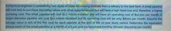 A chemical engineer is considering two styles of pipes for moving distillate from a refinery to the tank farm. A small pipeline
will cost less to purchase (inclucding valves and other appurtenances) but will have a high head loss and, therefore, a higher
pumping cost. The small pipeline will cost $17 million installed and will have an operating cost of $12,000 per month. A
larger-diameter pipeline will cost $21 million installed, but its operating cost will be only $8000 per month. Assume the
salvage value is 10% of the first cost for each pipeline at the end of the 10-year study period. Determine the equivalent
annual worth of the small pipieline at a MARR of 12% per year compounded monthly. (Answer should be per month)
