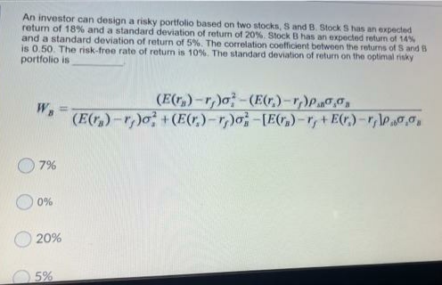 An investor can design a risky portfolio based on two stocks, S and B. Stock S has an expected
retun of 18% and a standard deviation of return of 20%. Stock B has an expected return of 14%
and a standard deviation of return of 5 %. The correlation coefficient between the returms of S and B
is 0.50. The risk-free rate of retun is 10%. The standard deviation of return on the optimal risky
portfolio is
(E(r,)-r,)o-(E(r,)-r,)P0
(E(r,)-r)o +(E(r,)-r,)o-[Er,)-r,+E(r)-r,\Pao.
WB
7%
O 0%
20%
5%
