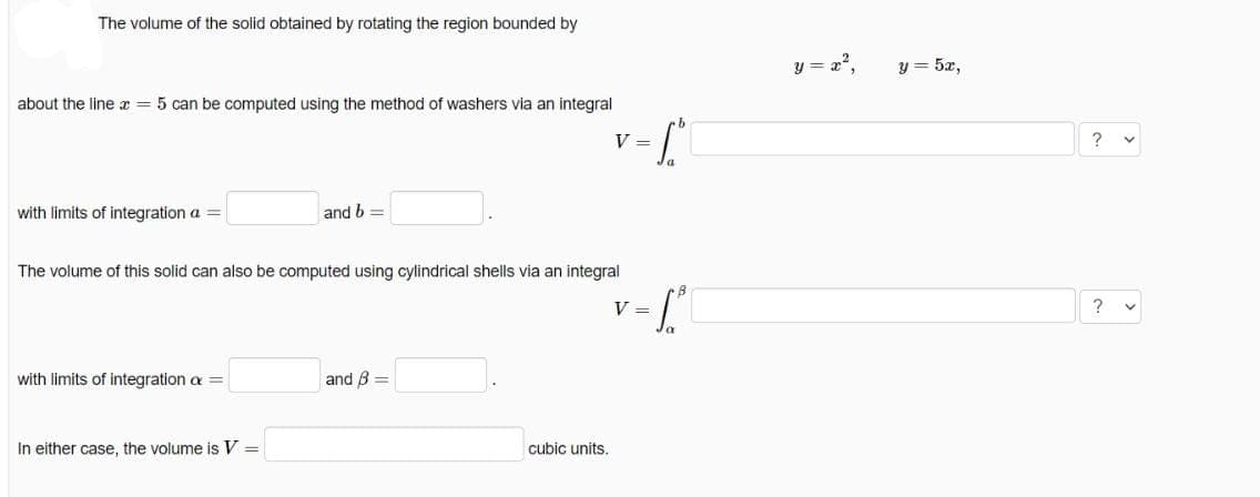 The volume of the solid obtained by rotating the region bounded by
y = x',
y = 5x,
about the line x = 5 can be computed using the method of washers via an integral
b.
V =
? v
with limits of integration a =
and b =
The volume of this solid can also be computed using cylindrical shells via an integral
V =
with limits of integration a =
and B =
In either case, the volume is V =
cubic units.
