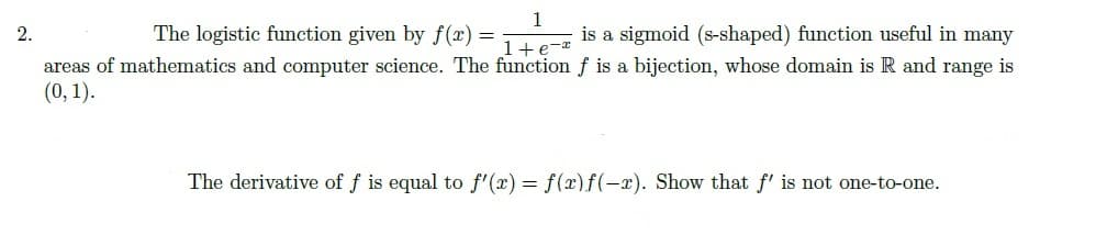 1
2.
The logistic function given by f (x) =
is a sigmoid (s-shaped) function useful in many
1+e-*
areas of mathematics and computer science. The function f is a bijection, whose domain is R and range is
(0, 1).
The derivative of f is equal to f'(x) = f(x)f(-x). Show that f' is not one-to-one.
