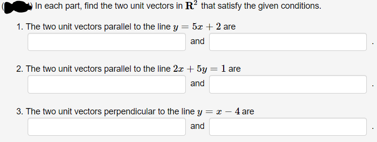 In each part, find the two unit vectors in R? that satisfy the given conditions.
1. The two unit vectors parallel to the line y = 5x + 2 are
and
2. The two unit vectors parallel to the line 2x + 5y = 1 are
and
3. The two unit vectors perpendicular to the line y = x – 4 are
and
