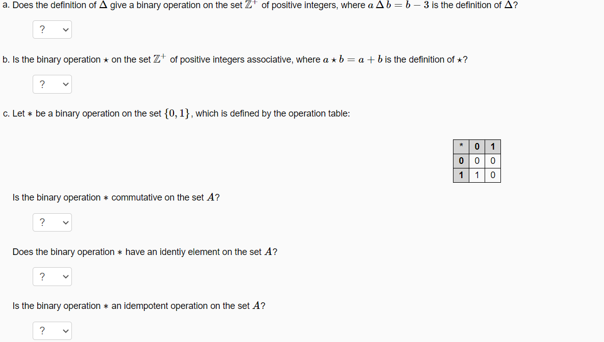 a. Does the definition of A give a binary operation on the set Zt of positive integers, where a Ab=b – 3 is the definition of A?
b. Is the binary operation * on the set Zt of positive integers associative, where a * b = a + b is the definition of *?
c. Let * be a binary operation on the set {0, 1}, which is defined by the operation table:
*
1
0 0
1
10
Is the binary operation * commutative on the set A?
Does the binary operation * have an identiy element on the set A?
Is the binary operation * an idempotent operation on the set A?
?
