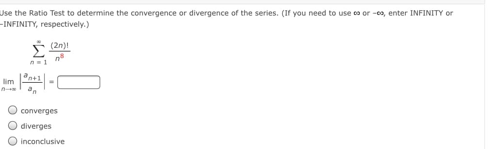 Use the Ratio Test to determine the convergence or divergence of the series. (If you need to use 0o or -00, enter INFINITY or
–INFINITY, respectively.)
n8
n = 1
an+1
lim
an
converges
diverges
inconclusive
ООО
