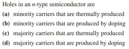 Holes in an n-type semiconductor are
(a) minority carriers that are thermally produced
(b) minority carriers that are produced by doping
(c) majority carriers that are thermally produced
(d) majority carriers that are produced by doping
