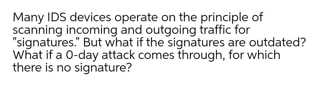 Many IDS devices operate on the principle of
scanning incoming and outgoing traffic for
"signatures." But what if the signatures are outdated?
What if a 0-day attack comes through, for which
there is no signature?
