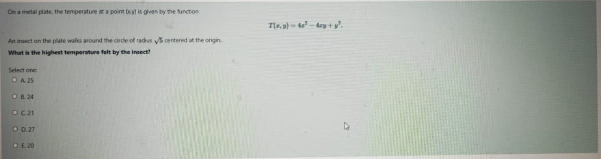 On a metal plate, the temperature at a point (xy) is given by the function
T(z, y) = 4x² – 4ry + y°.
An insect on the plate walks around the circle of radius 5 centered at the origin.
What is the highest temperature felt by the insect?
Select one:
OA 25
O B. 24
O C21
O D. 27
O E 20
