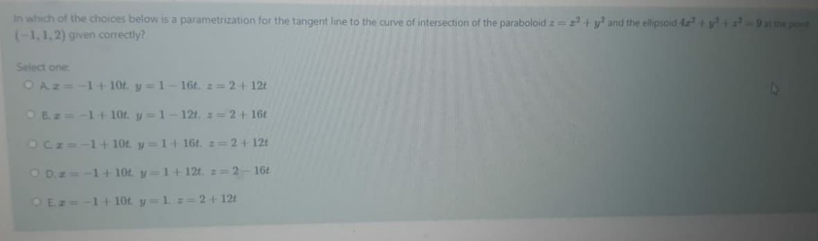 In which of the choices below is a parametrization for the tangent line to the curve of intersection of the paraboloid z= z + y and the ellipsoid 4z+ y+ z 9 at the pont
(-1,1,2) given correctly?
Select one:
OAz=-1+ 10t. y= 1-16t, 2= 2+ 12t
O B.z=-1 + 10t. y=1-12t, z= 2+16t
OCz=-1+ 10t y=1+ 16t, z=2+ 12t
O D.z=-1+ 10t. y=1+ 12t, z= 2-16t
OEz= -1+ 10t y=1. z 2+ 12t
