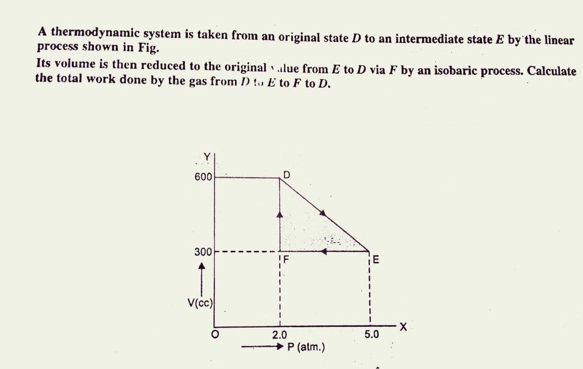 A thermodynamic system is taken from an original state D to an intermediate state E by' the linear
process shown in Fig.
Its volume is then reduced to the original lue from E to D via F by an isobaric process. Calculate
the total work done by the gas from D to E to F to D.
Y
600
300
IF
1.
V(c)
2.0
5.0
+ P (atm.)
