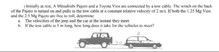 ) Initially at rest, A Mitsubishi Pajero and a Toyota Vios are connected by a tow cable. The winch on the back
of the Pajero is turned on and pulls in the tow cable at a constant relative velocity of 2 m/s. If both the 1.25 Mg Vios
and the 2.5 Mg Pajero are free to roll, determine:
a. The velocities of the jeep and the car at the instant they meet.
b. If the tow cable is 5 m long, how long does it take for the vehicles to meet?
FE
5m