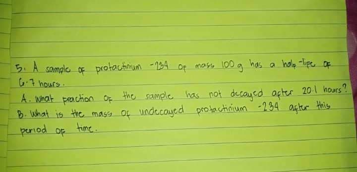 5. A sample of protactinium -234 of mass 100 g has a half-life of
G-7 hours.
A. what praction of the sample has not decayed after 20-1 hours?
B. What is the mass of undecayed protactinium -234 after this
period of
time...