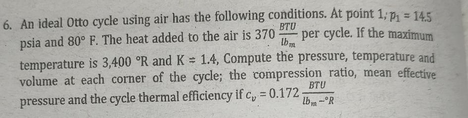 6. An ideal Otto cycle using air has the following conditions. At point 1; p, = 145
BTU
psia and 80° F. The heat added to the air is 370
per cycle. If the maximum
lbm
temperature is 3,400 °R and K = 1.4, Compute the pressure, temperature and
volume at each corner of the cycle; the compression ratio, mean effective
BTU
pressure and the cycle thermal efficiency if c, = 0.172
lbm -R
