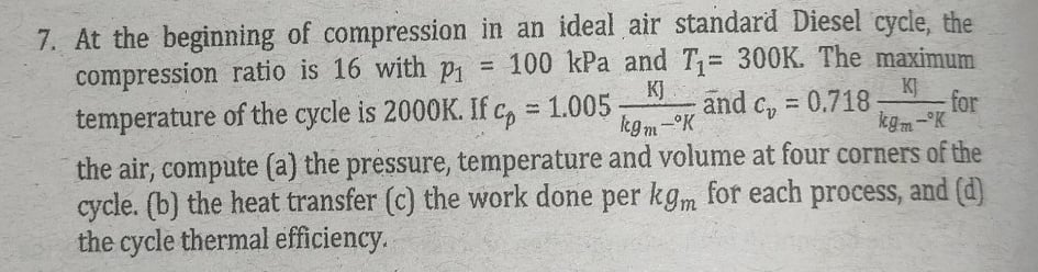 7. At the beginning of compression in an ideal air standard Diesel cycle, the
compression ratio is 16 with p
temperature of the cycle is 2000K. If c, = 1.005
100 kPa and T= 300K. The maximum
%3!
KJ
KJ
for
kgm- K
and c, =
0.718
%3D
%3D
kgm-°K
the air, compute (a) the pressure, temperature and volume at four corners of the
cycle. (b) the heat transfer (c) the work done per kgm for each process, and (d)
the cycle thermal efficiency.
