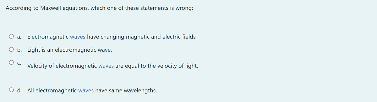 According to Maxwell equations, which one of these statements is wrong:
O a. Electromagnetic waves have changing magnetic and electric fields
O b. Light is an electromagnetic wave.
О с.
Velocity of electromagnetic waves are equal to the velocity of light.
O d. All electromagnetic waves have same wavelengths.
