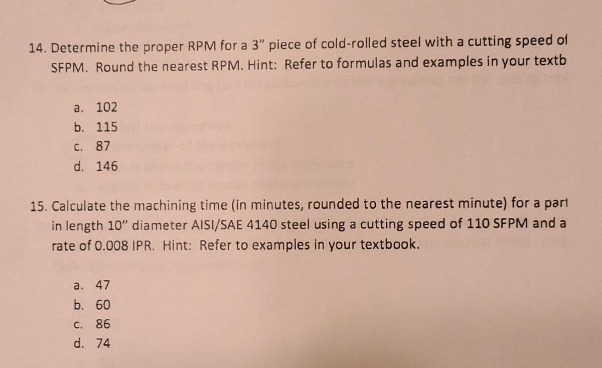 14. Determine the proper RPM for a 3" piece of cold-rolled steel with a cutting speed of
SFPM. Round the nearest RPM. Hint: Refer to formulas and examples in your textb
а. 102
b. 115
C. 87
d. 146
15. Calculate the machining time (in minutes, rounded to the nearest minute) for a part
in length 10" diameter AISI/SAE 4140 steel using a cutting speed of 110 SFPM and a
rate of 0.008 IPR. Hint: Refer to examples in your textbook.
а. 47
b. 60
C. 86
d. 74
