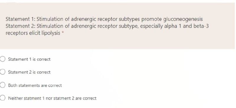 Statement 1: Stimulation of adrenergic receptor subtypes promote gluconeogenesis
Statement 2: Stimulation of adrenergic receptor subtype, especially alpha 1 and beta-3
receptors elicit lipolysis *
Statement 1 is correct
O Statement 2 is correct
Both statements are correct
O Neither statment 1 nor statment 2 are correct
