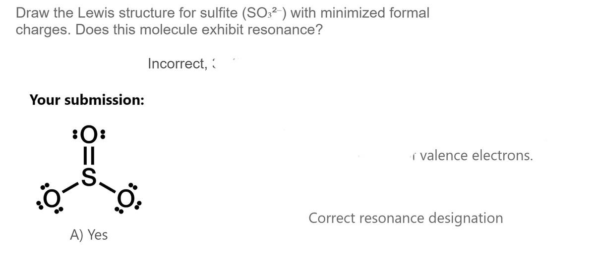 Draw the Lewis structure for sulfite (SO3²-) with minimized formal
charges. Does this molecule exhibit resonance?
Your submission:
:Ö-
:O:
S
A) Yes
Incorrect,
:Ö:
valence electrons.
Correct resonance designation