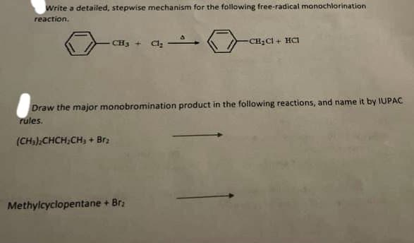 Write a detailed, stepwise mechanism for the following free-radical monochlorination.
reaction.
CH3 +
(CH₂)2CHCH₂CH₂ + Brz
Cl₂
Draw the major monobromination product in the following reactions, and name it by IUPAC
rules.
Methylcyclopentane + Brz
-CH₂Cl + HCI