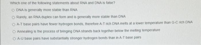 Which one of the following statements about RNA and DNA is false?
ODNA is generally more stable than RNA
O Rarely, an RNA duplex can form and is generally more stable than DNA
OA-T base pairs have fewer hydrogen bonds, therefore A-T rich DNA melts at a lower temperature than G-C rich DNA
O Annealing is the process of bringing DNA strands back together below the melting temperature
OA-U base pairs have substantially stronger hydrogen bonds than in A-T base pairs