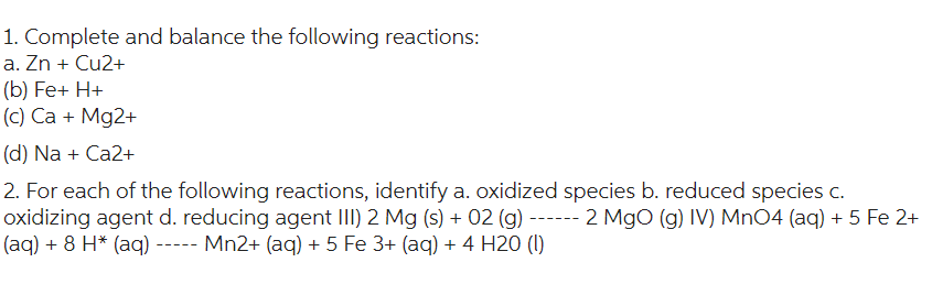 1. Complete and balance the following reactions:
a. Zn + Cu2+
(b) Fe+ H+
(c) Ca + Mg2+
(d) Na + Ca2+
2. For each of the following reactions, identify a. oxidized species b. reduced species c.
oxidizing agent d. reducing agent III) 2 Mg (s) + 02 (g) ------ 2 MgO (g) IV) MnO4 (aq) + 5 Fe 2+
(aq) + 8 H* (aq) ----- Mn2+ (aq) + 5 Fe 3+ (aq) + 4 H20 (1)
