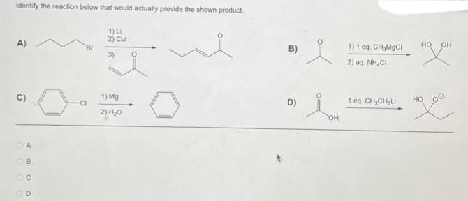 Identify the reaction below that would actually provide the shown product.
1) Li
2) Cul
3)
A)
C)
000
ABCD
OD
Br
-CI
1) Mg
2) H₂O
B)
D)
K
Lon
OH
1) 1 eq. CH₂MgCl
2) aq. NH4Cl
1 eq. CH₂CH₂Li
НО
HOXOH
HO
Hoo