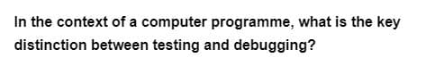 In the context of a computer programme, what is the key
distinction between testing and debugging?