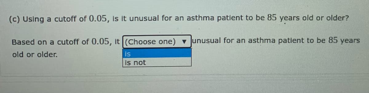 (c) Using a cutoff of 0.05, is it unusual for an asthma patient to be 85 years old or older?
Based on a cutoff of 0.05, it (Choose one) unusual for an asthma patient to be 85 years
is
is not
old or older.
