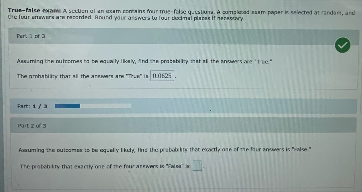 True-false exam: A section of an exam contains four true-false questions. A completed exam paper is selected at random, and
the four answers are recorded. Round your answers to four decimal places if necessary.
Part 1 of 3
Assuming the outcomes to be equally likely, find the probability that all the answers are "True."
The probability that all the answers are "True" is 0.0625
Part: 1/3
Part 2 of 3
Assuming the outcomes to be equally likely, find the probability that exactly one of the four answers is "False."
The probability that exactly one of the four answers is "False" is
