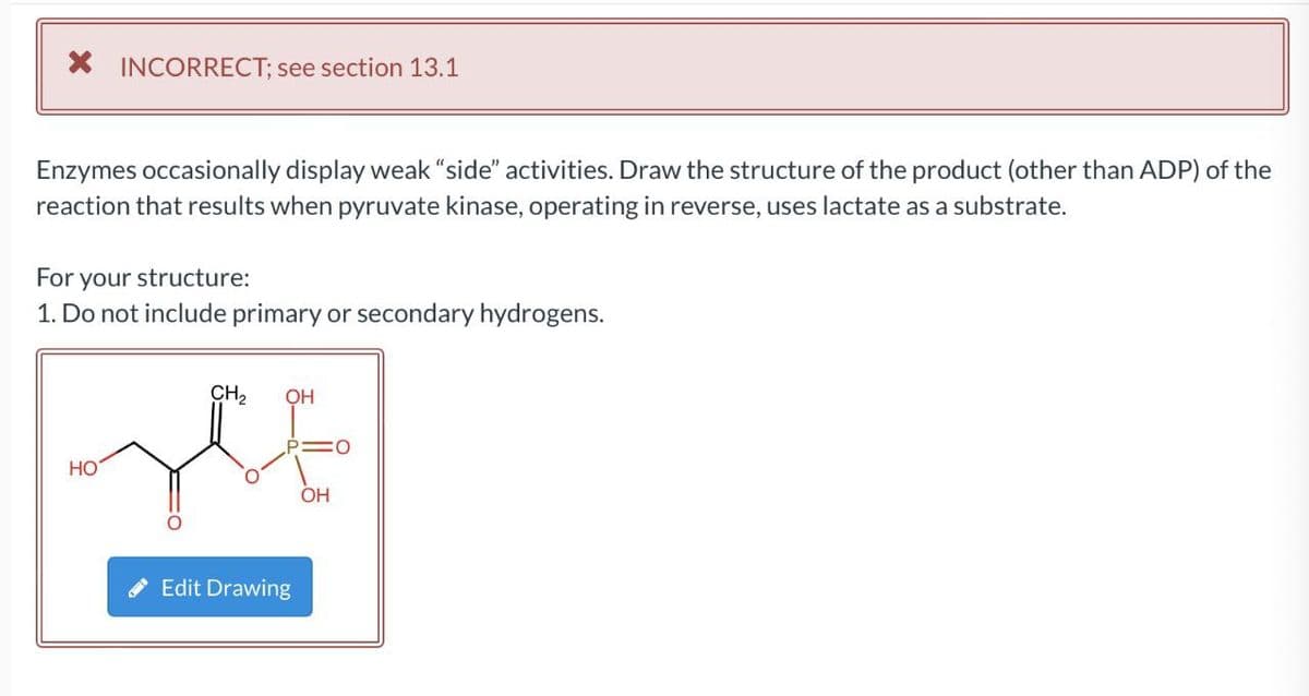 X INCORRECT; see section 13.1
Enzymes occasionally display weak "“side" activities. Draw the structure of the product (other than ADP) of the
reaction that results when pyruvate kinase, operating in reverse, uses lactate as a substrate.
For your structure:
1. Do not include primary or secondary hydrogens.
CH2
HO
OH
Edit Drawing
