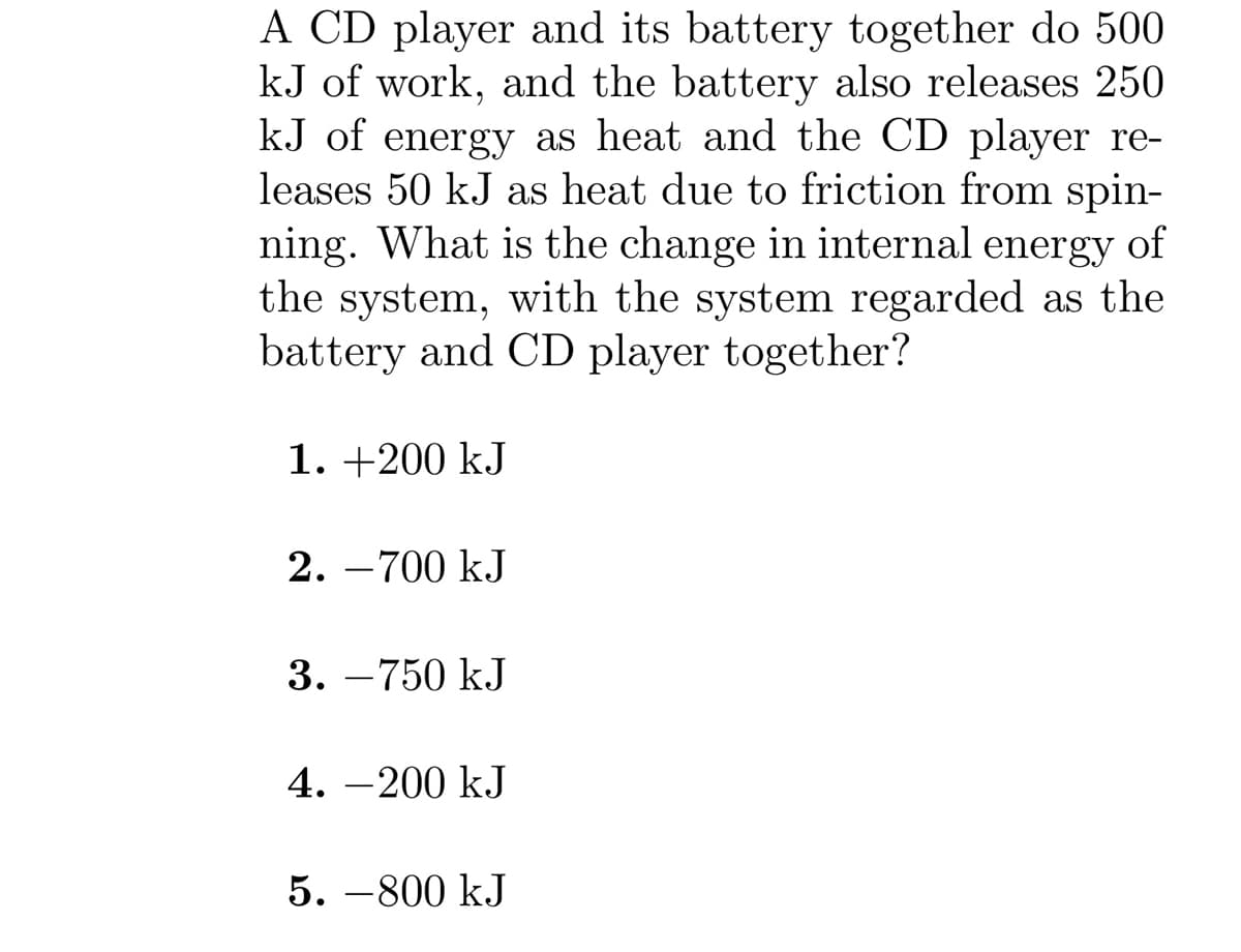 A CD player and its battery together do 500
kJ of work, and the battery also releases 250
kJ of energy as heat and the CD player re-
leases 50 kJ as heat due to friction from spin-
ning. What is the change in internal energy of
the system, with the system regarded as the
battery and CD player together?
1. +200 kJ
2. -700 kJ
3. -750 kJ
4.-200 kJ
5. -800 kJ