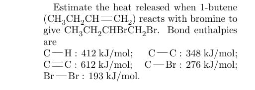 Estimate the heat released when 1-butene
(CH₂CH₂CH=CH₂)
give CH₂CH₂CHBrCH₂Br.
reacts with bromine to
Bond enthalpies
are
C-H: 412 kJ/mol;
C C: 612 kJ/mol;
Br Br 193 kJ/mol.
-
C-C: 348 kJ/mol;
C-Br: 276 kJ/mol;