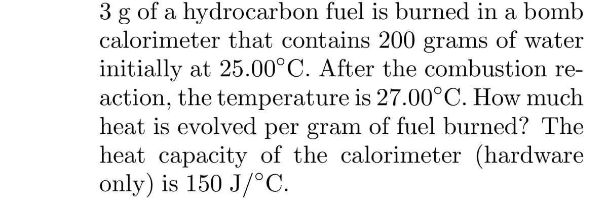 3 g of a hydrocarbon fuel is burned in a bomb
calorimeter that contains 200 grams of water
initially at 25.00°C. After the combustion re-
action, the temperature is 27.00°C. How much
heat is evolved per gram of fuel burned? The
heat capacity of the calorimeter (hardware
only) is 150 J/°C.