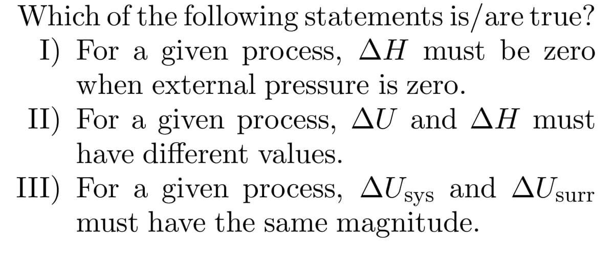 Which of the following statements is/are true?
I) For a given process, AH must be zero
when external pressure is zero.
II) For a given process, AU and AH must
have different values.
III) For a given process, AUsys and AUsurr
must have the same magnitude.