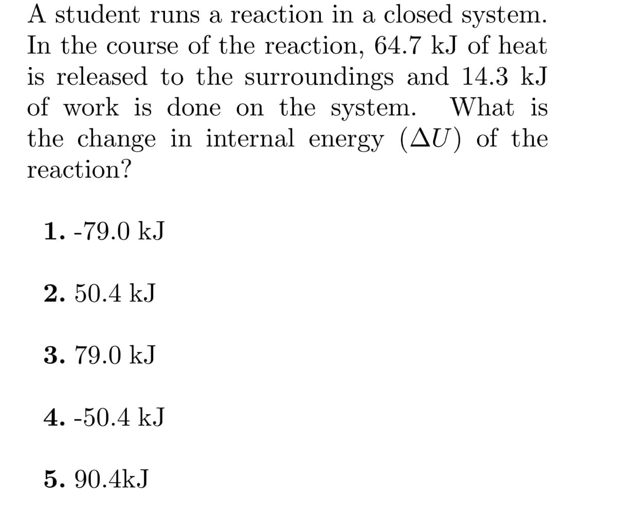 A student runs a reaction in a closed system.
In the course of the reaction, 64.7 kJ of heat
is released to the surroundings and 14.3 kJ
of work is done on the system. What is
the change in internal energy (AU) of the
reaction?
1. -79.0 kJ
2. 50.4 kJ
3. 79.0 kJ
4.-50.4 kJ
5.90.4kJ