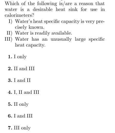 Which of the following is/are a reason that
water is a desirable heat sink for use in
calorimeters?
I) Water's heat specific capacity is very pre-
cisely known.
II) Water is readily available.
III) Water has an unusually large specific
heat capacity.
1. I only
2. II and III
3. I and II
4. I, II and III
5. II only
6. I and III
7. III only