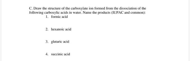 C. Draw the structure of the carboxylate ion formed from the dissociation of the
following carboxylic acids in water. Name the products (IUPAC and common):
1. formic acid
2. hexanoic acid
3. glutaric acid
4. succinic acid
