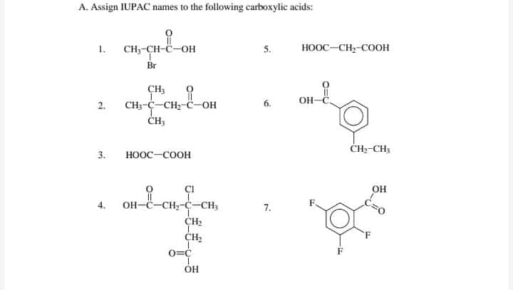 A. Assign IUPAC names to the following carboxylic acids:
1.
CH;-CH-C-OH
5.
HOOC-CH,-COOH
Br
CH3
OH
он-
2.
CH;-C-CH;-C-OH
CH-CH3
3.
ноос-соон
of
CI
OH
4.
OH-C-CH2-C-CH3
7.
CH2
CH2
0=C
