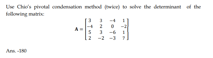 Use Chio's pivotal condensation method (twice) to solve the determinant of the
following matrix:
Ans. -180
A =
3
-4
5
2
3
2
3
-2
-4 1
0 -2
1
7
-6
-3