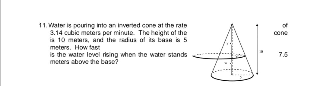 Water is pouring into an inverted cone at the rate
3.14 cubic meters per minute. The height of the
is 10 meters, and the radius of its base is 5
meters. How fast
is the water level rising when the water stands
meters above the base?
of
cone
7.5
