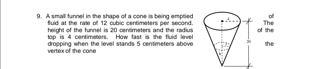 9. A small funnel in the shape of a cone is being emptied
fluid at the rate of 12 cubic centimeters per second.
height of the funnel is 20 centimeters and the radius
top is 4 centimeters. How fast is the fluid level
dropping when the level stands 5 centimeters above
vertex of the cone
of
The
of the
20
the
