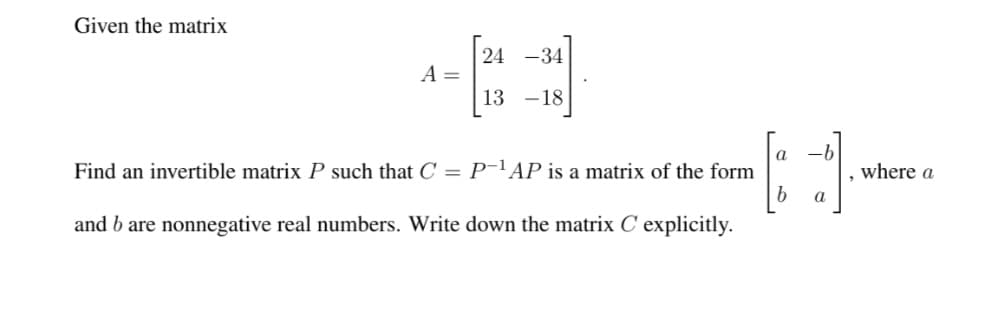 Given the matrix
24 -34
A =
13 -18
a
-b
Find an invertible matrix P such that C = P¯lAP is a matrix of the form
where a
a
and b are nonnegative real numbers. Write down the matrix C explicitly.
