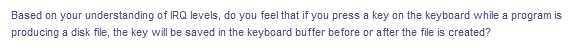 Based on your understanding of IRQ levels, do you feel that if you press a key on the keyboard while a program is
producing a disk file, the key will be saved in the keyboard buffer before or after the file is created?
