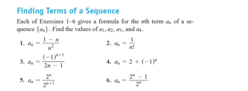 Finding Terms of a Sequence
Each of Exercises 1–6 gives a formula for the nth term a, of a se-
quence {an}. Find the values of a1, a2, a3, and a4.
1- n
1
1. а, —
n2
2. а,
%3D
п!
(-1)"+1
3. аn
4. a, = 2 + (–1)"
2n - 1
2"
2" – 1
5. аn
6. а, —
2"+1
2"
