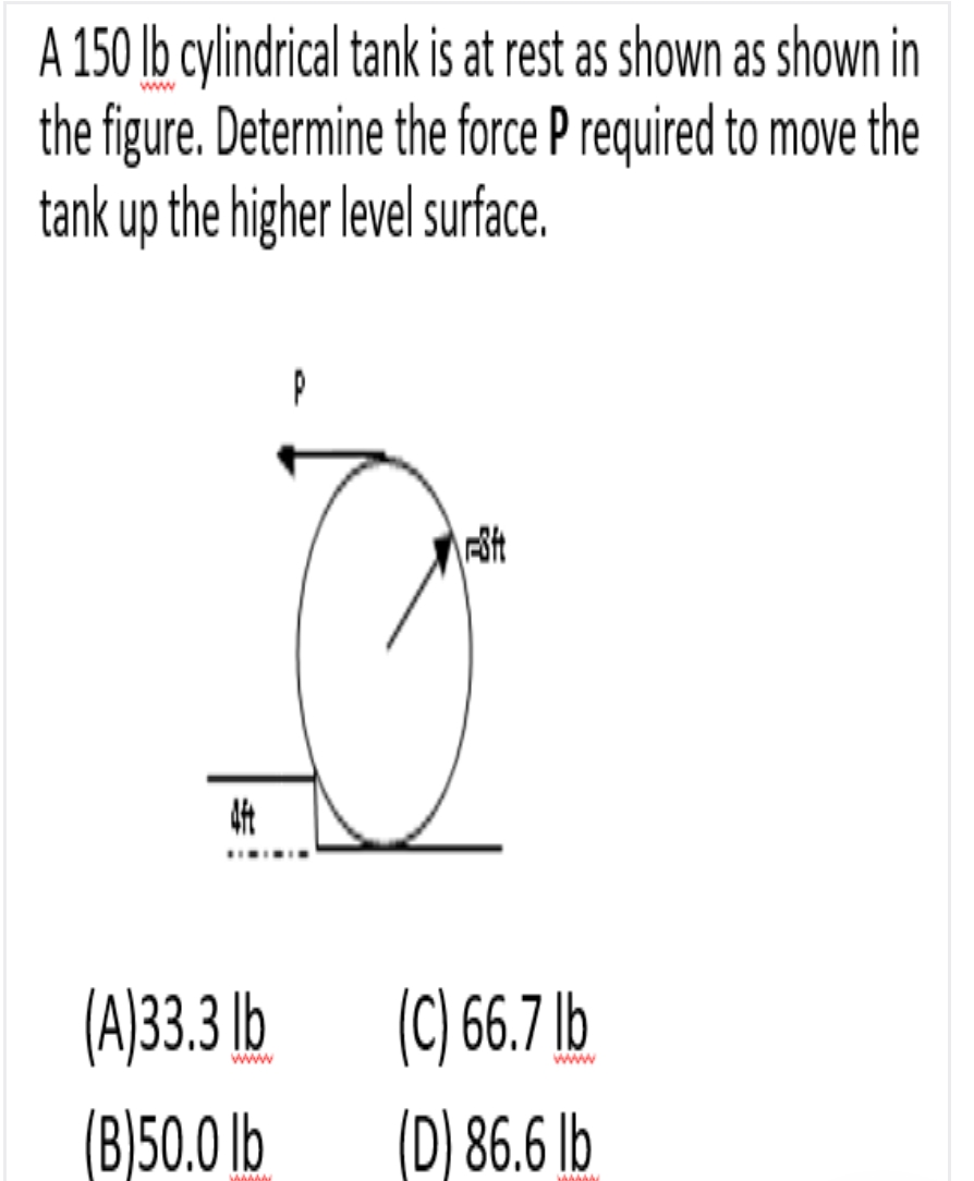 A 150 lb cylindrical tank is at rest as shown as shown in
the figure. Determine the force P required to move the
tank up the higher level surface.
www
(C) 6.7 lb
(A]33.3 lb
(B)50.0 lb
www
www
(D) 86.6 lb
