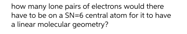 how many lone pairs of electrons would there
have to be on a SN=6 central atom for it to have
a linear molecular geometry?
