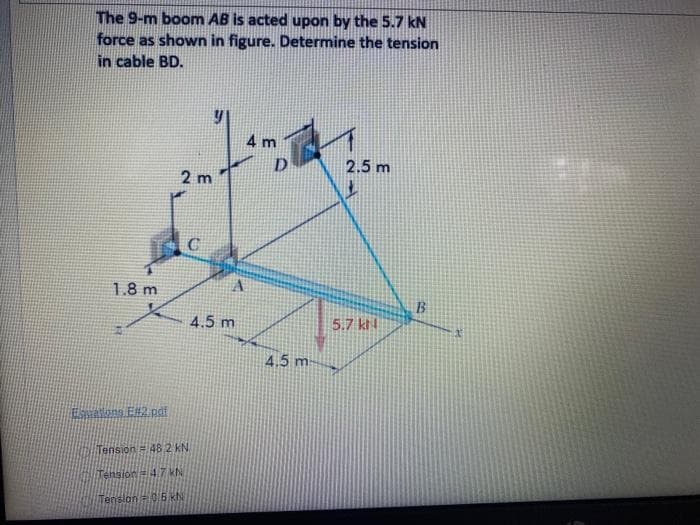 The 9-m boom AB is acted upon by the 5.7 kN
force as shown in figure. Determine the tension
in cable BD.
4 m
2.5 m
2 m
1.8 m
B.
4.5 m
5.7 ktl
4.5 m
Esalons E2 pdf
Tension 48 2 KN
Tension=47 KN
Tenslon= 0E KN
