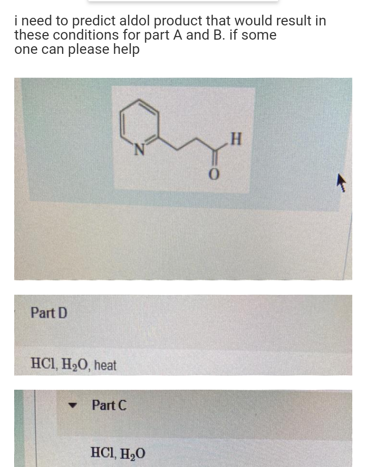 i need to predict aldol product that would result in
these conditions for part A and B. if some
one can please help
N'
Part D
HCI, H20, heat
Part C
HCI, H20

