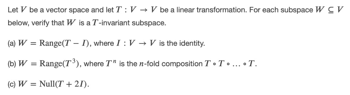 Let V be a vector space and let T : V → V be a linear transformation. For each subspace W C V
below, verify that W is a T-invariant subspace.
(a) W = Range(T – I), where I :V → V is the identity.
-
(b) W = Range(T³), where T" is the n-fold composition T • T . ... • T.
(c) W = Null(T+ 21).
