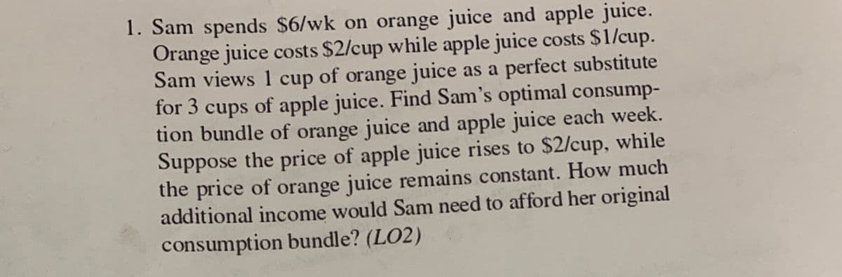 1. Sam spends $6/wk on orange juice and apple juice.
Orange juice costs $2/cup while apple juice costs $1/cup.
Sam views 1 cup of orange juice as a perfect substitute
for 3 cups of apple juice. Find Sam's optimal consump-
tion bundle of orange juice and apple juice each week.
Suppose the price of apple juice rises to $2/cup, while
the price of orange juice remains constant. How much
additional income would Sam need to afford her original
consumption bundle? (LO2)
